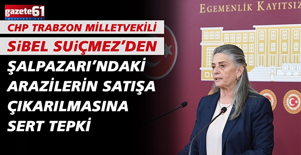 CHP TRABZON MİLLETVEKİLİ SUİÇMEZ’DEN ŞALPAZARI’NDAKİ ARAZİLERİN SATIŞA ÇIKARILMASINA SERT TEPKİ