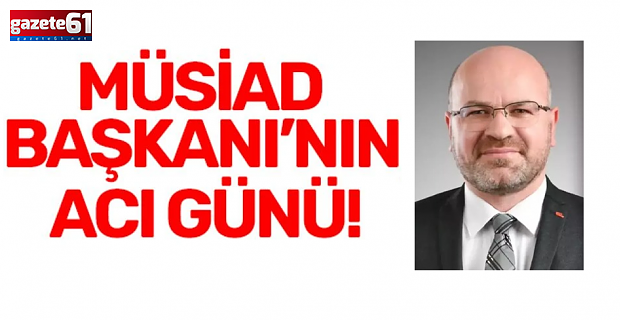 MÜSİAD BAŞKANI’NIN ACI GÜNÜ!