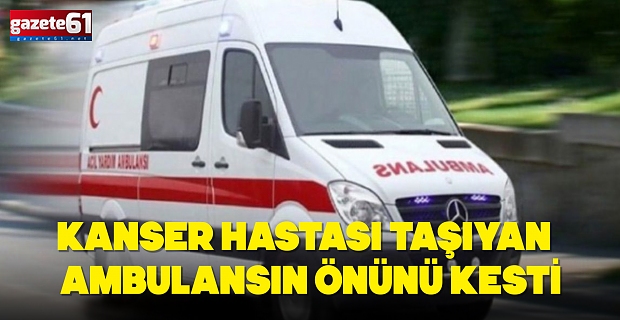 KANSER HASTASI TAŞIYAN AMBULANSIN ÖNÜNÜ KESTİ