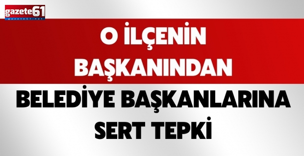 O İLÇENİN BAŞKANINDAN BELEDİYE BAŞKANLARINA SERT TEPKİ