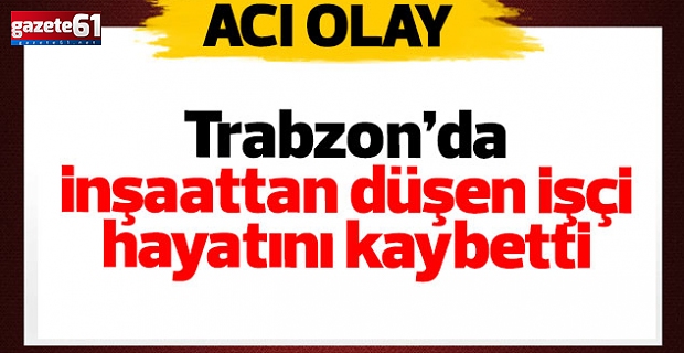 Trabzon’da acı olay! İnşaattan düşen işçi hayatını kaybetti…