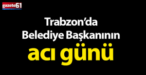 Trabzon'da Belediye Başkanının acı günü