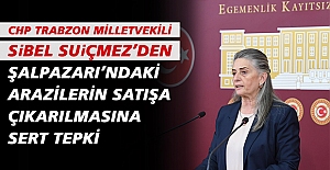 CHP TRABZON MİLLETVEKİLİ SUİÇMEZ’DEN ŞALPAZARI’NDAKİ ARAZİLERİN SATIŞA ÇIKARILMASINA SERT TEPKİ